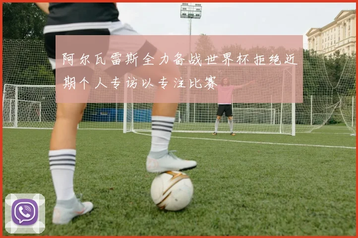阿尔瓦雷斯全力备战世界杯拒绝近期个人专访以专注比赛
