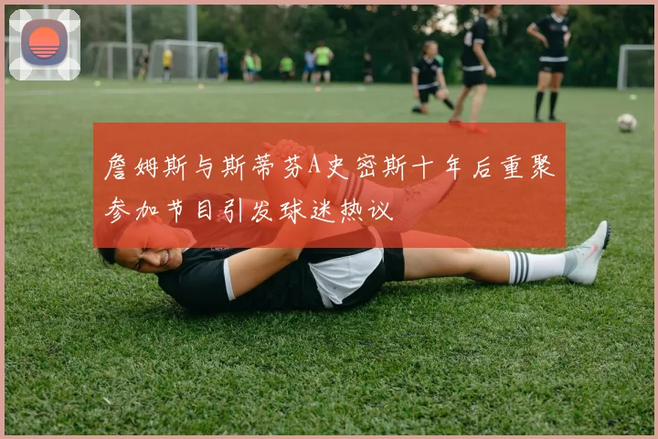 詹姆斯与斯蒂芬A史密斯十年后重聚参加节目引发球迷热议