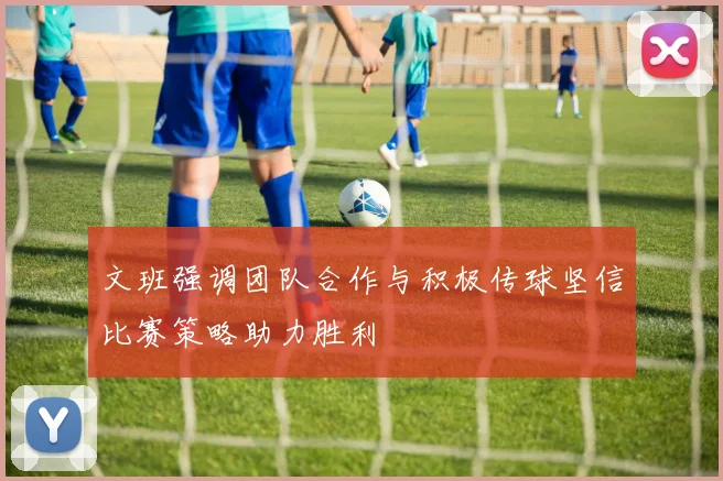 文班强调团队合作与积极传球坚信比赛策略助力胜利