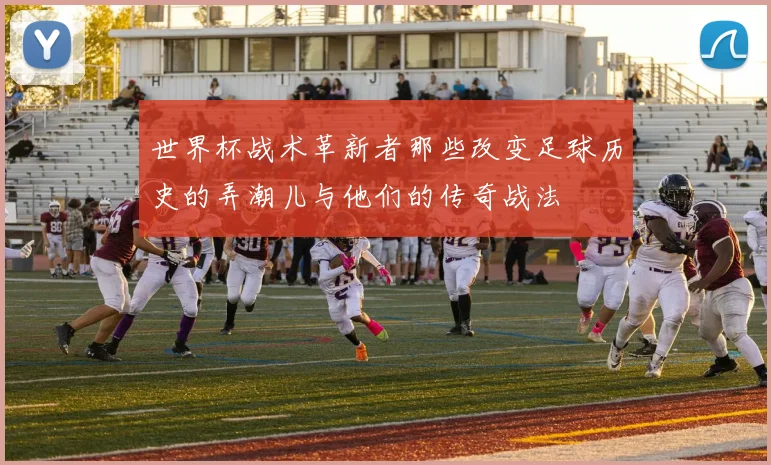 世界杯战术革新者那些改变足球历史的弄潮儿与他们的传奇战法