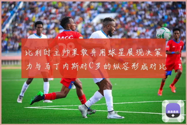 比利时主帅果敢弃用球星展现决策力与马丁内斯对C罗的纵容形成对比