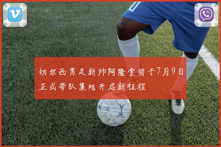 切尔西男足新帅阿隆索将于7月9日正式带队集结开启新征程