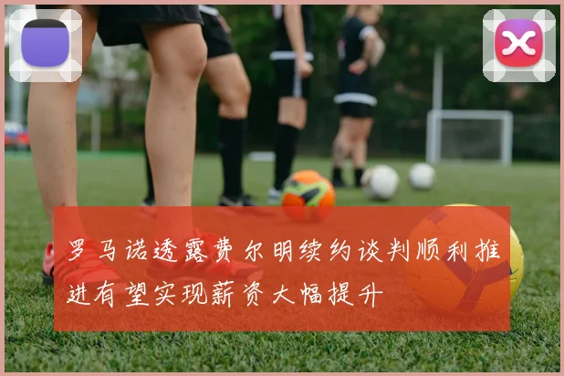 罗马诺透露费尔明续约谈判顺利推进有望实现薪资大幅提升