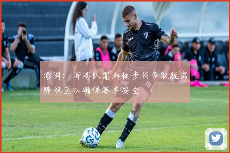 澎湃：海港队需加快步伐争取脱离降级区以确保赛季安全