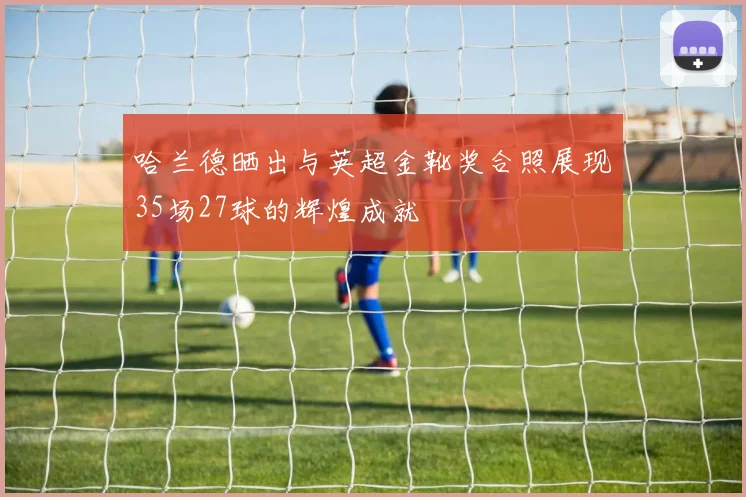 哈兰德晒出与英超金靴奖合照展现35场27球的辉煌成就