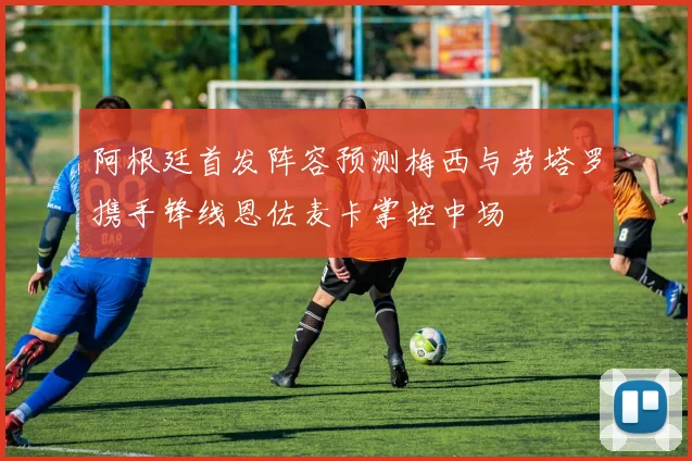 阿根廷首发阵容预测梅西与劳塔罗携手锋线恩佐麦卡掌控中场