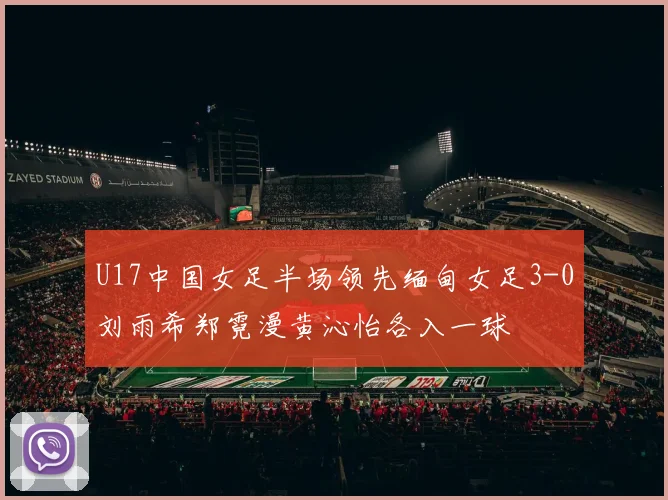 U17中国女足半场领先缅甸女足3-0刘雨希郑霓漫黄沁怡各入一球