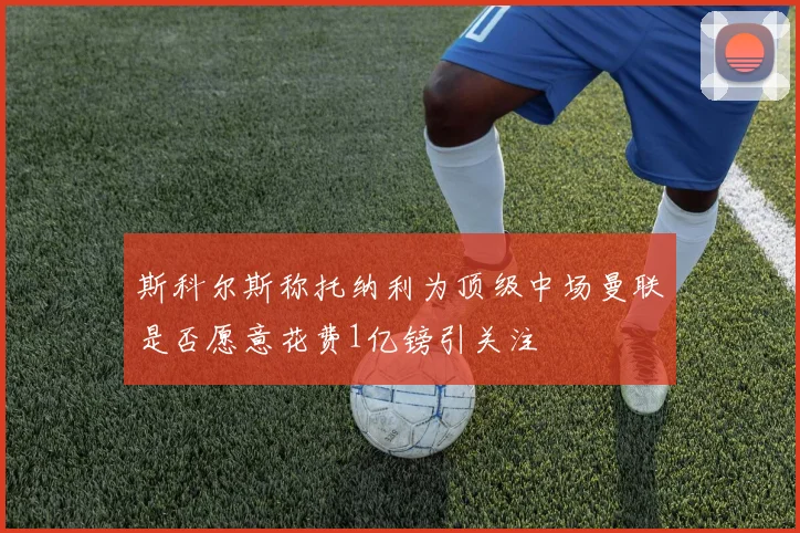 斯科尔斯称托纳利为顶级中场曼联是否愿意花费1亿镑引关注