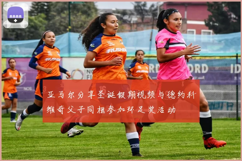 亚马尔分享圣诞假期视频与德约科维奇父子同框参加环足奖活动