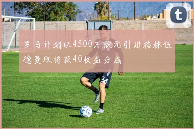 罗马计划以4500万欧元引进格林伍德曼联将获40收益分成