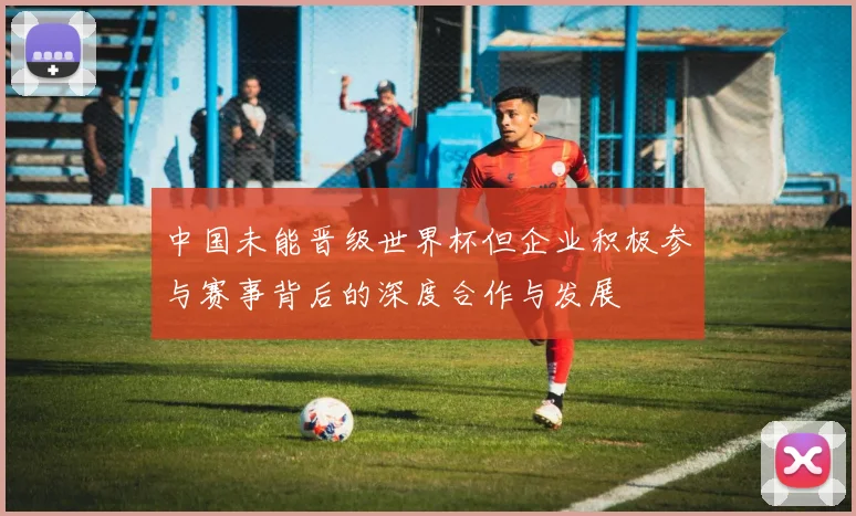 中国未能晋级世界杯但企业积极参与赛事背后的深度合作与发展