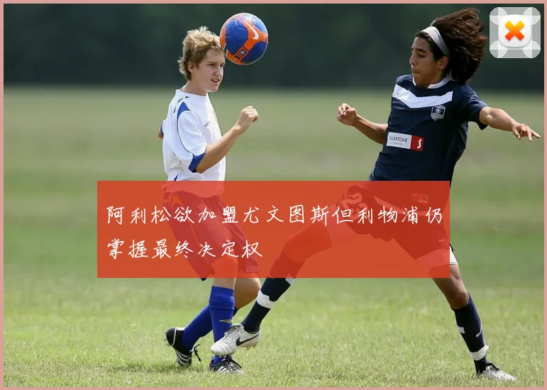 阿利松欲加盟尤文图斯但利物浦仍掌握最终决定权