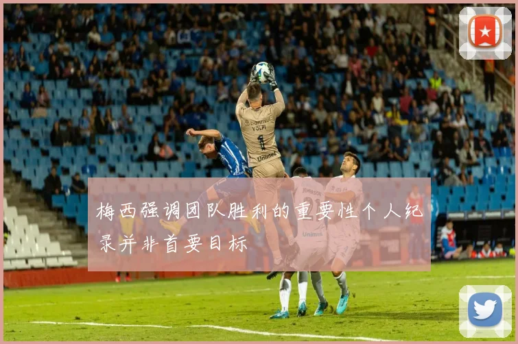 梅西强调团队胜利的重要性个人纪录并非首要目标