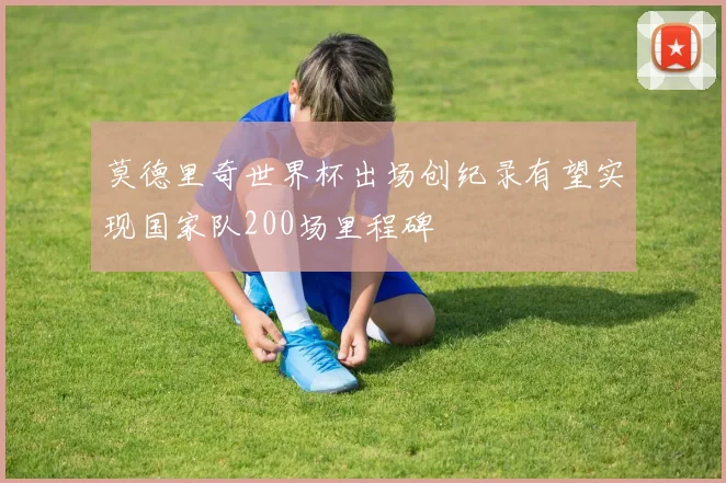 莫德里奇世界杯出场创纪录有望实现国家队200场里程碑