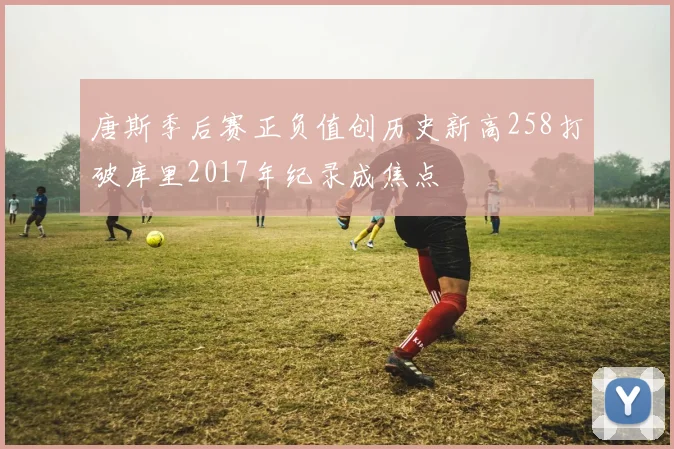 唐斯季后赛正负值创历史新高258打破库里2017年纪录成焦点